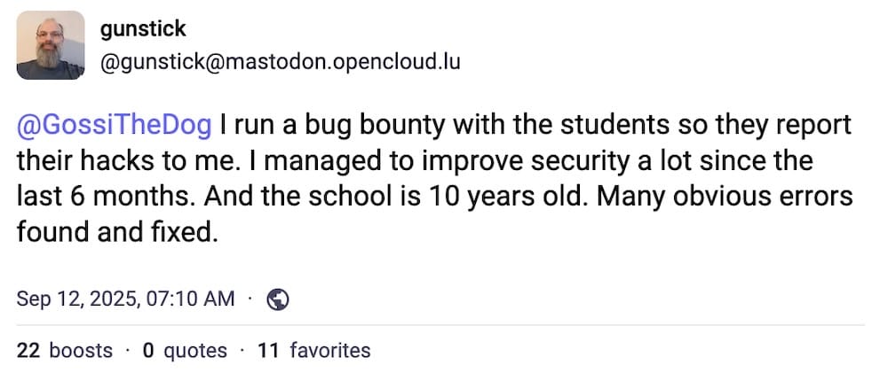gunstick post on Mastodon: "I run a bug bounty with the students so they report their hacks to me. I managed to improve security a lot since the last 6 months. And the school is 10 years old. Many obvious errors found and fixed."
