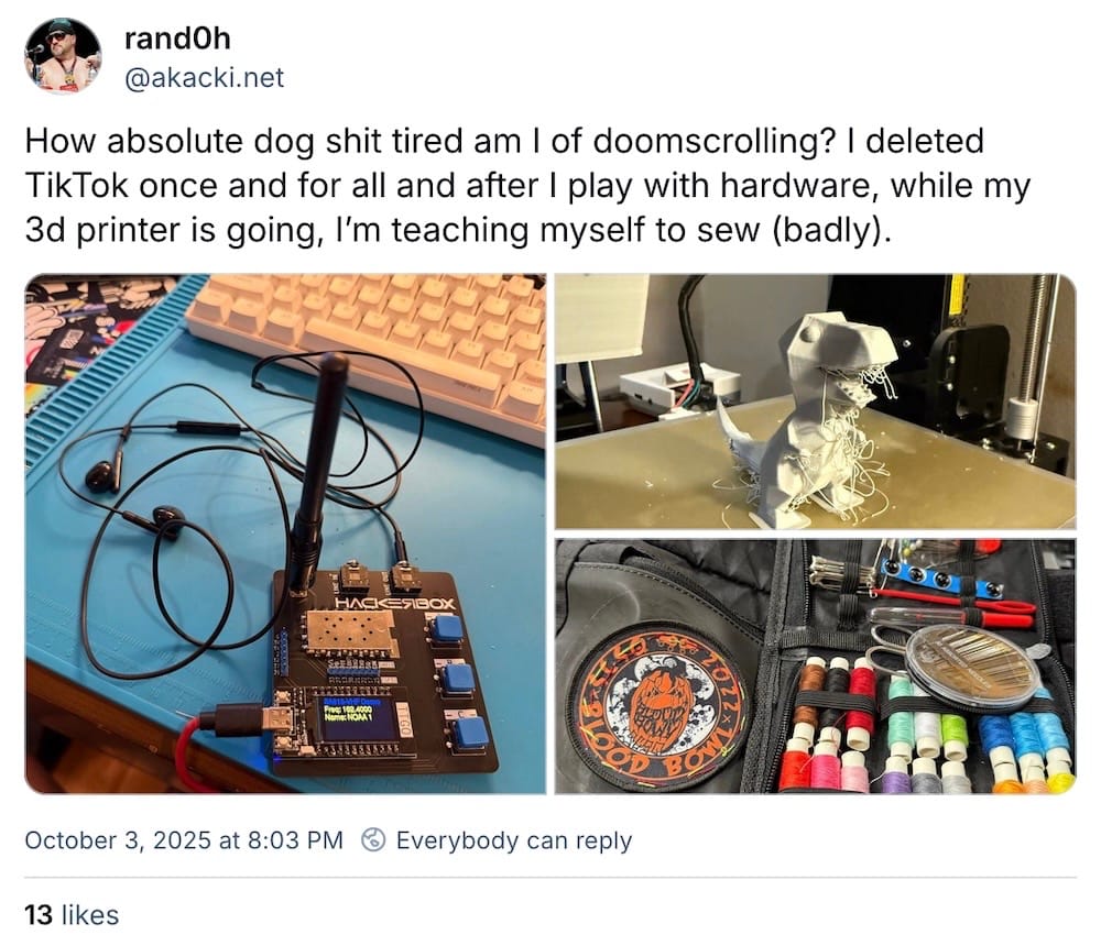 rand0h post on Bluesky: "How absolute dog shit tired am I of doomscrolling? I deleted TikTok once and for all and after I play with hardware, while my 3d printer is going, I’m teaching myself to sew (badly)."