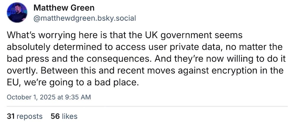 Matthew Green post on Bluesky: "What’s worrying here is that the UK government seems absolutely determined to access user private data, no matter the bad press and the consequences. And they’re now willing to do it overtly. Between this and recent moves against encryption in the EU, we’re going to a bad place."
