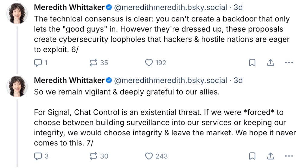 Meredith Whittaker posts on Bluesky: "The technical consensus is clear: you can't create a backdoor that only lets the "good guys" in. However they're dressed up, these proposals create cybersecurity loopholes that hackers & hostile nations are eager to exploit," followed by: "So we remain vigilant & deeply grateful to our allies.   For Signal, Chat Control is an existential threat. If we were *forced* to choose between building surveillance into our services or keeping our integrity, we would choose integrity & leave the market. We hope it never comes to this."