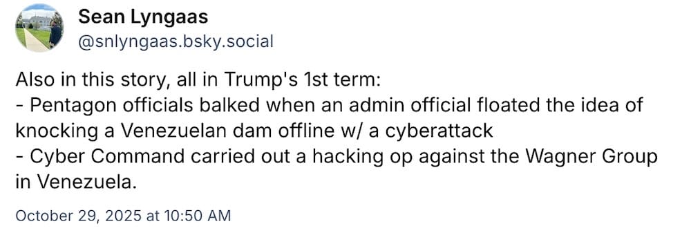 Sean Lyngaas post on Bluesky: "Also in this story, all in Trump's 1st term: - Pentagon officials balked when an admin official floated the idea of knocking a Venezuelan dam offline w/ a cyberattack; - Cyber Command carried out a hacking op against the Wagner Group in Venezuela."