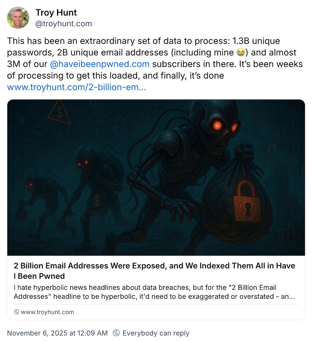 Troy Hunt post on Bluesky: "This has been an extraordinary set of data to process: 1.3B unique passwords, 2B unique email addresses (including mine 😭) and almost 3M of our @haveibeenpwned.com subscribers in there. It’s been weeks of processing to get this loaded, and finally, it’s done."
