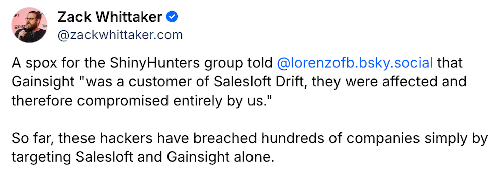 Zack Whittaker post on Bluesky: "A spokesperson for the ShinyHunters group told @lorenzofb.bsky.social that Gainsight 'was a customer of Salesloft Drift, they were affected and therefore compromised entirely by us." So far, these hackers have breached hundreds of companies simply by targeting Salesloft and Gainsight alone'."