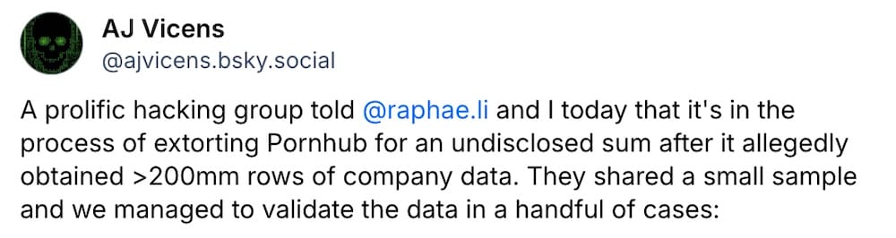 AJ Vicens post on Bluesky: "A prolific hacking group told  @raphae.li  and I today that it's in the process of extorting Pornhub for an undisclosed sum after it allegedly obtained >200mm rows of company data. They shared a small sample and we managed to validate the data in a handful of cases."