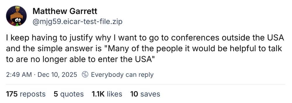 Matthew Garrett post on Bluesky: "I keep having to justify why I want to go to conferences outside the USA and the simple answer is 'Many of the people it would be helpful to talk to are no longer able to enter the USA'."