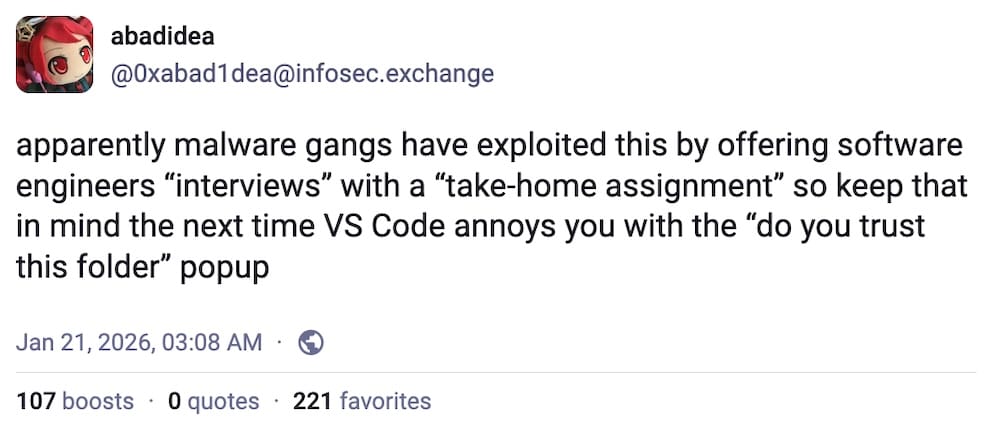 Abadidea post on Mastodon: "apparently malware gangs have exploited this by offering software engineers “interviews” with a 'take-home assignment' so keep that in mind the next time VS Code annoys you with the 'do you trust this folder' popup"