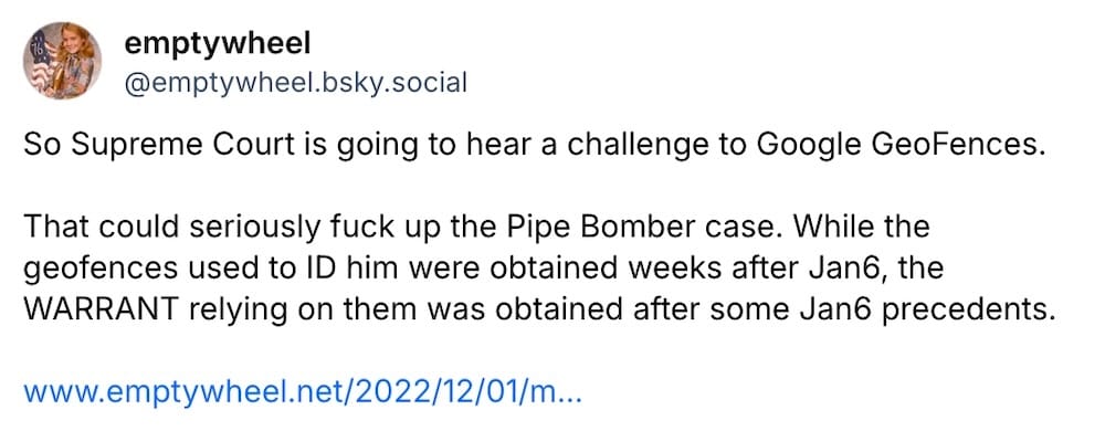 Emptywheel post on Bluesky: "So Supreme Court is going to hear a challenge to Google GeoFences.   That could seriously fuck up the Pipe Bomber case. While the geofences used to ID him were obtained weeks after Jan6, the WARRANT relying on them was obtained after some Jan6 precedents."