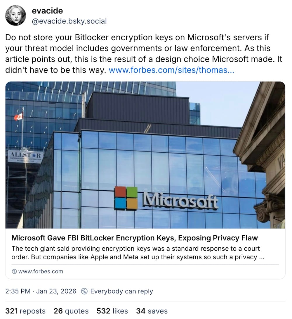 Eva Galperin post on Bluesky: "Do not store your Bitlocker encryption keys on Microsoft's servers if your threat model includes governments or law enforcement. As this article points out, this is the result of a design choice Microsoft made. It didn't have to be this way."