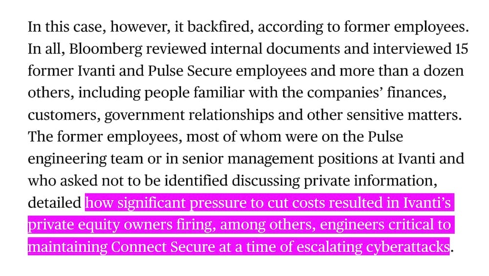 A snippet from the Bloomberg article, which reads: "In this case, however, it backfired, according to former employees. In all, Bloomberg reviewed internal documents and interviewed 15 former Ivanti and Pulse Secure employees and more than a dozen others, including people familiar with the companies’ finances, customers, government relationships and other sensitive matters. The former employees, most of whom were on the Pulse engineering team or in senior management positions at Ivanti and who asked not to be identified discussing private information, detailed how significant pressure to cut costs resulted in Ivanti’s private equity owners firing, among others, engineers critical to maintaining Connect Secure at a time of escalating cyberattacks."