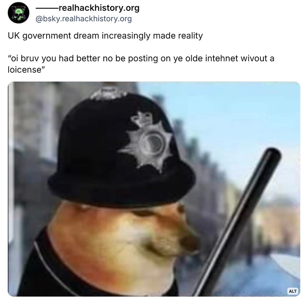 realhackhistory on Bluesky: "UK government dream increasingly made reality. 'oi bruv you had better no be posting on ye olde intehnet wivout a loicense'," followed by a photo of a doge that looks like a British police officer.