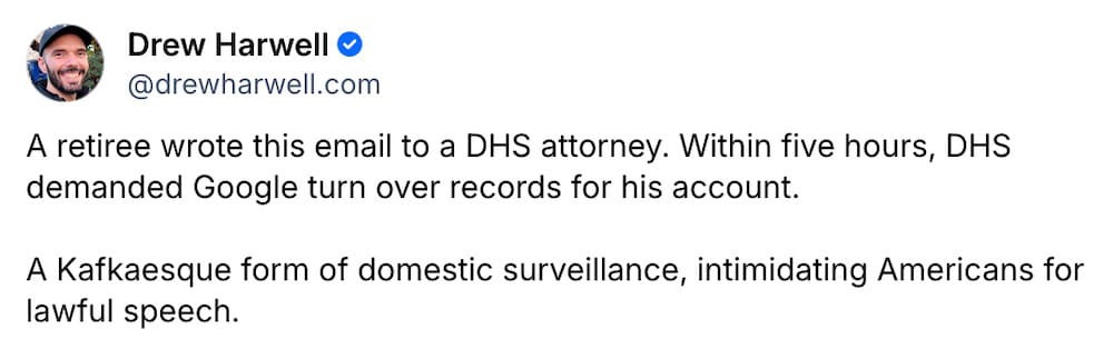 A snippet from Drew Harwell's Bluesky post, which reads: "A retiree wrote this email to a DHS attorney. Within five hours, DHS demanded Google turn over records for his account.  A Kafkaesque form of domestic surveillance, intimidating Americans for lawful speech."