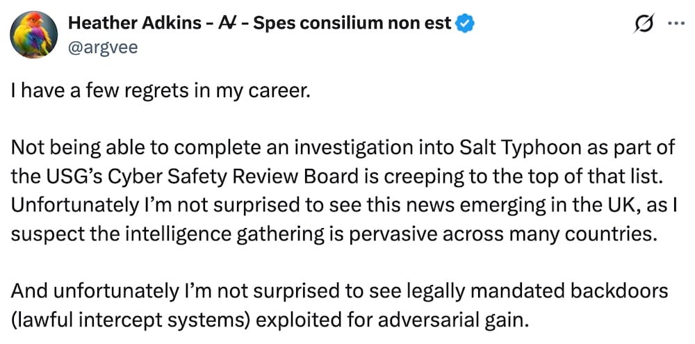 Heather Adkins tweet: "I have a few regrets in my career. Not being able to complete an investigation into Salt Typhoon as part of the USG’s Cyber Safety Review Board is creeping to the top of that list. Unfortunately I’m not surprised to see this news emerging in the UK, as I suspect the intelligence gathering is pervasive across many countries. And unfortunately I’m not surprised to see legally mandated backdoors (lawful intercept systems) exploited for adversarial gain."
