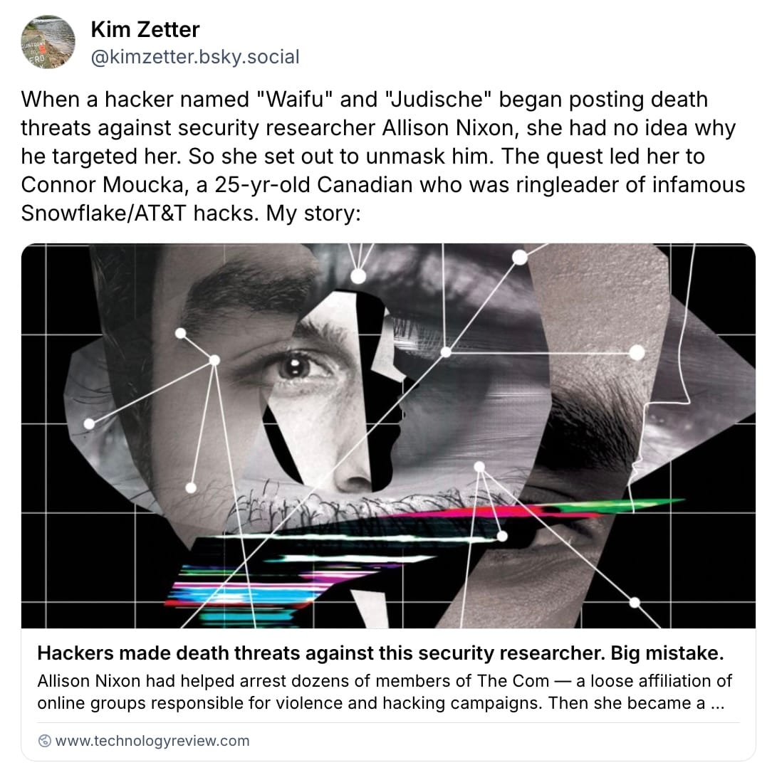 Kim Zetter post on Bluesky: "When a hacker named "Waifu" and "Judische" began posting death threats against security researcher Allison Nixon, she had no idea why he targeted her. So she set out to unmask him. The quest led her to Connor Moucka, a 25-yr-old Canadian who was ringleader of infamous Snowflake/AT&T hacks. My story:"