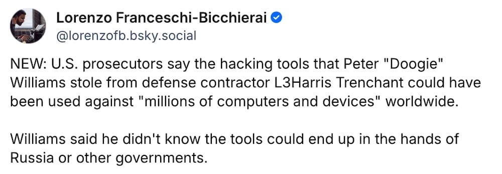 Lorenzo Franceschi-Bicchierai: "NEW: U.S. prosecutors say the hacking tools that Peter "Doogie" Williams stole from defense contractor L3Harris Trenchant could have been used against "millions of computers and devices" worldwide. Williams said he didn't know the tools could end up in the hands of Russia or other governments."