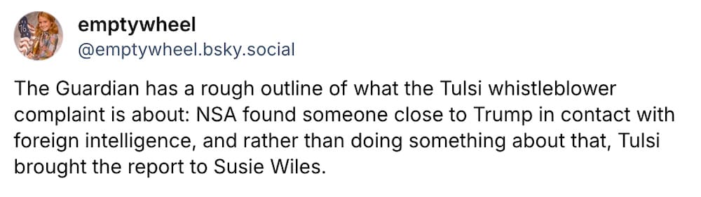 A snippet from emptywheel's Bluesky post: "The Guardian has a rough outline of what the Tulsi whistleblower complaint is about: NSA found someone close to Trump in contact with foreign intelligence, and rather than doing something about that, Tulsi brought the report to Susie Wiles."