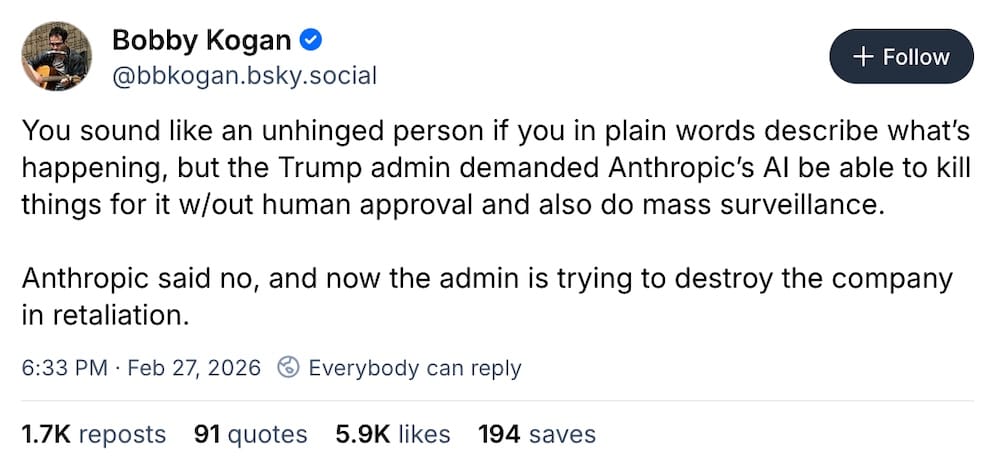 Bobby Kogan post on Bluesky: "You sound like an unhinged person if you in plain words describe what’s happening, but the Trump admin demanded Anthropic’s AI be able to kill things for it w/out human approval and also do mass surveillance. Anthropic said no, and now the admin is trying to destroy the company in retaliation."