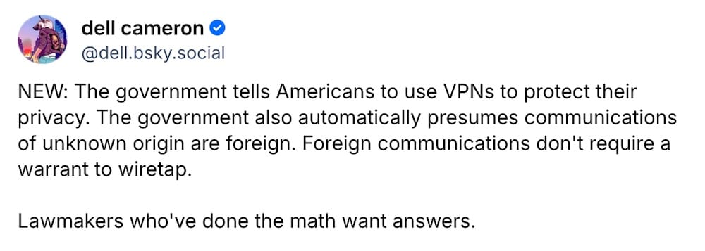 Dell Cameron post on Bluesky: "NEW: The government tells Americans to use VPNs to protect their privacy. The government also automatically presumes communications of unknown origin are foreign. Foreign communications don't require a warrant to wiretap. Lawmakers who've done the math want answers."