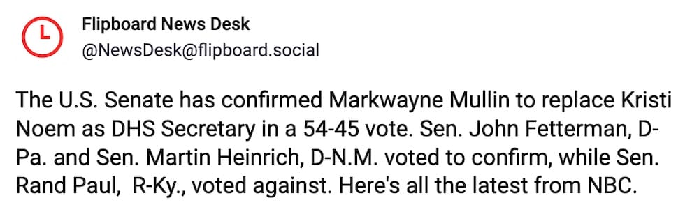 Flipboard post on Mastodon: "The U.S. Senate has confirmed Markwayne Mullin to replace Kristi Noem as DHS Secretary in a 54-45 vote. Sen. John Fetterman, D-Pa. and Sen. Martin Heinrich, D-N.M. voted to confirm, while Sen. Rand Paul, R-Ky., voted against. Here's all the latest from NBC."