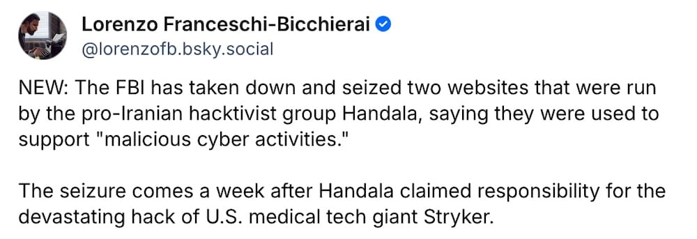 Lorenzo Franceschi-Bicchierai post on Bluesky: "NEW: The FBI has taken down and seized two websites that were run by the pro-Iranian hacktivist group Handala, saying they were used to support "malicious cyber activities."  The seizure comes a week after Handala claimed responsibility for the devastating hack of U.S. medical tech giant Stryker."
