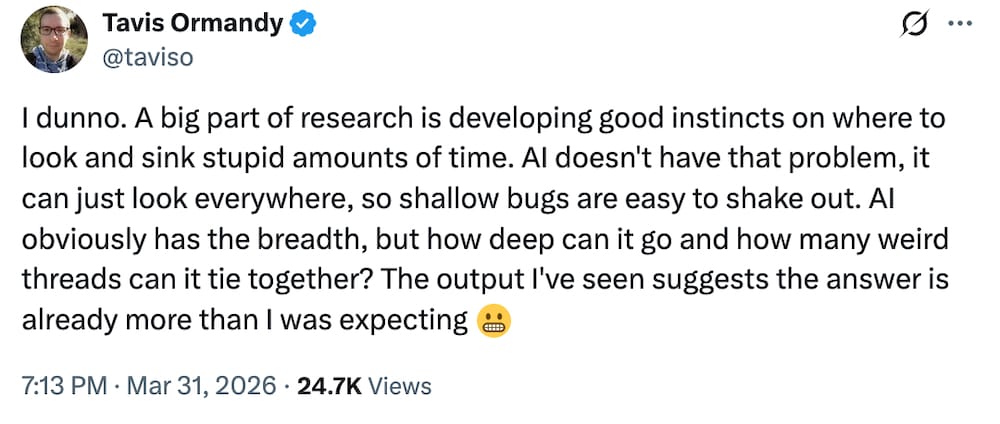 Tavis Ormandy tweet: "I dunno. A big part of research is developing good instincts on where to look and sink stupid amounts of time. AI doesn't have that problem, it can just look everywhere, so shallow bugs are easy to shake out. AI obviously has the breadth, but how deep can it go and how many weird threads can it tie together? The output I've seen suggests the answer is already more than I was expecting."