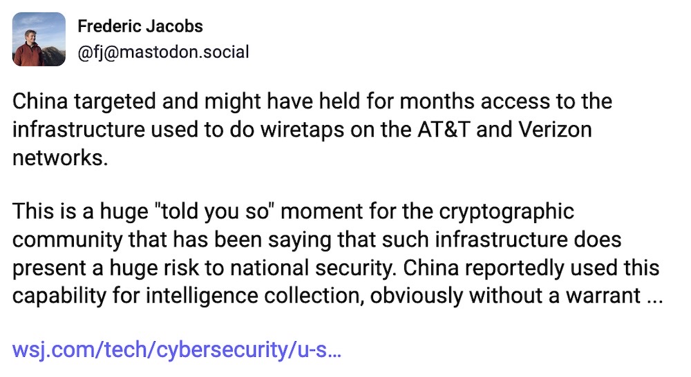 Frederic Jacobs toot: "China targeted and might have held for months access to the infrastructure used to do wiretaps on the AT&T and Verizon networks. This is a huge "told you so" moment for the cryptographic community that has been saying that such infrastructure does present a huge risk to national security. China reportedly used this capability for intelligence collection, obviously without a warrant... "