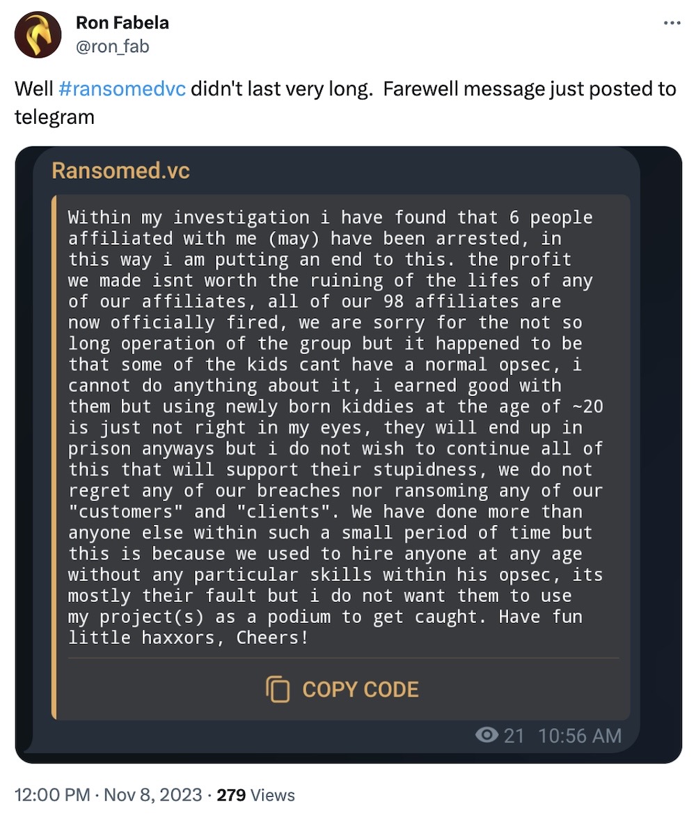 Ron Fabela tweet: "Well #ransomedvc didn't last very long. Farewell message just posted to telegram," followed by a Telegram screenshot, reading: "Within my investigation i have found that 6 people affiliated with me (may) have been arrested, in this way i am putting an end to this. the profit we made isnt worth the ruining of the lifes of any of our affiliates, all of our 98 affiliates are now officially fired, we are sorry for the not so long operation of the group but it happened to be that some of the kids cant have a normal opsec, 1 cannot do anything about 1t, 1 earned good with them but using newly born kiddies at the age of ~20 is just not right in my eyes, they will end up in prison anyways but i do not wish to continue all of this that will support their stupidness, we do not regret any of our breaches nor ransoming any of our "customers" and "clients". We have done more than anyone else within such a small period of time but this is because we used to hire anyone at any age without any particular skills within his opsec, its mostly their fault but i do not want them to use my projects) as a podium to get caught. Have fun little haxxors, Cheers!"