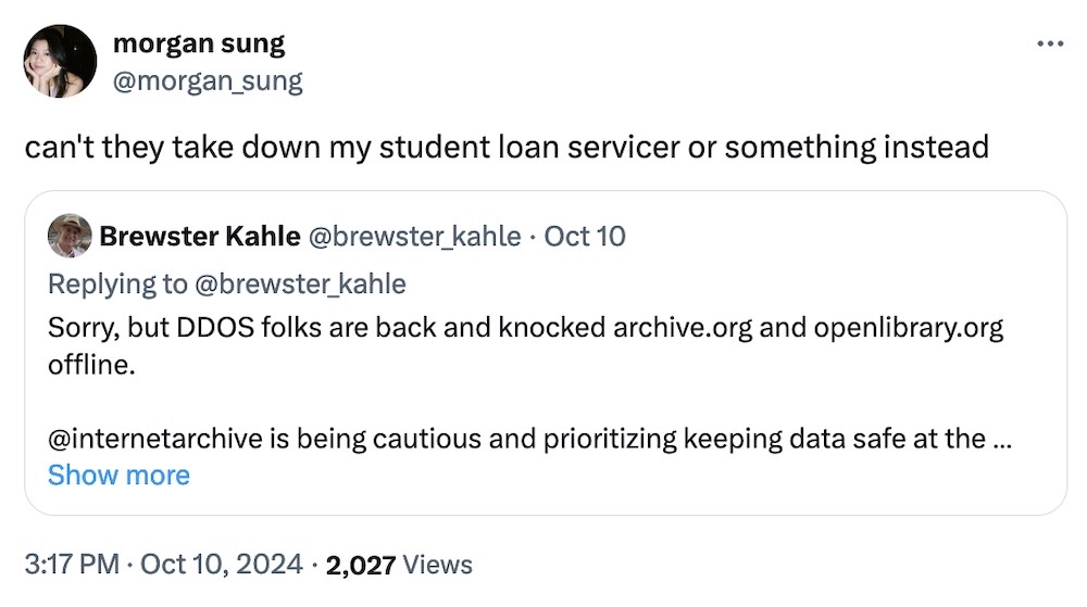 Morgan Sung tweet: "can't they take down my student loan servicer or something instead," quote tweeting Brewster Kahle, saying: "Sorry, but DDOS folks are back and knocked http://archive.org and http://openlibrary.org offline.     @internetarchive  is being cautious and prioritizing keeping data safe at the expense of service availability."