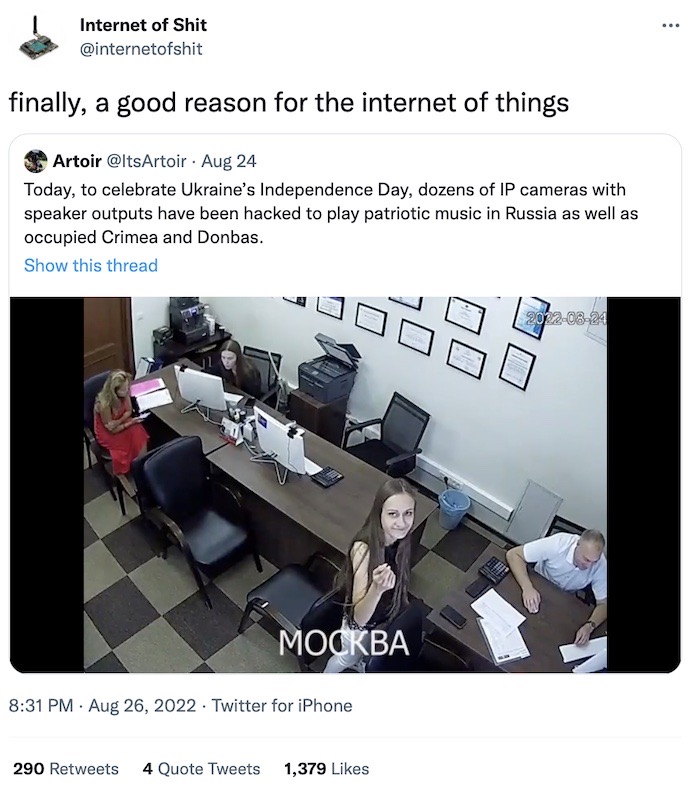 @internetofshit tweet: "Finally, a good reason for the internet of things," quote tweeting a video (linked) with a tweet that says: "Today, to celebrate Ukraine’s Independence Day, dozens of IP cameras with speaker outputs have been hacked to play patriotic music in Russia as well as occupied Crimea and Donbas."