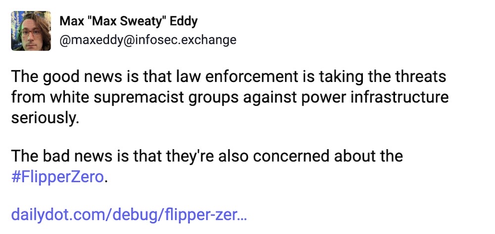 Max Eddy toot: "The good news is that law enforcement is taking the threats from white supremacist groups against power infrastructure seriously. The bad news is that they're also concerned about the FlipperZero."