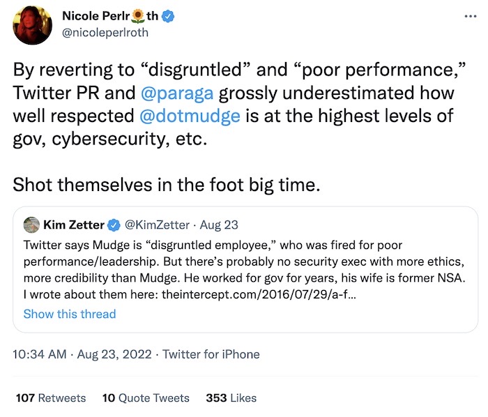 Nicole Perlroth tweet: "By reverting to 'disgruntled' and 'poor performance,' Twitter PR and [the Twitter CEO] grossly underestimated how well respected [Mudge] is at the highest levels of gov, cybersecurity, etc. Shot themselves in the foot big time."