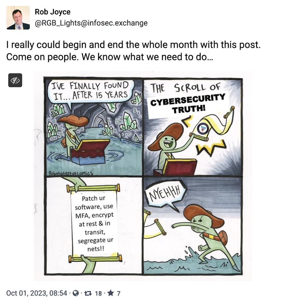 Rob Joyce toot: "I really could begin and end the whole month with this post. Come on people. We know what we need to do..." followed by an image of a cartoon in four squares, saying: 'I've finally found it, after 15 years, the scroll of cybersecurity truth,' and it reads: 'Patch your software, use MFA, encrypt at rest & in transit, segregate your networks."