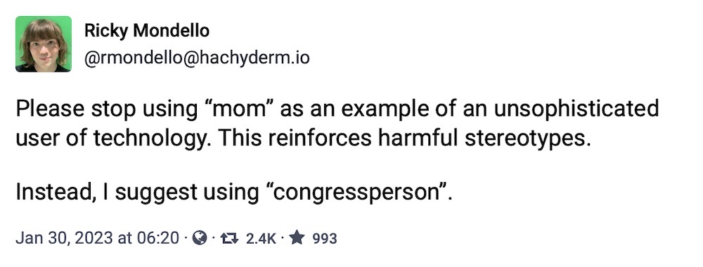Ricky Mondello toot: "Please stop using 'mom' as an example of an unsophisticated user of technology. This reinforces harmful stereotypes. Instead, I suggest using 'congressperson'."