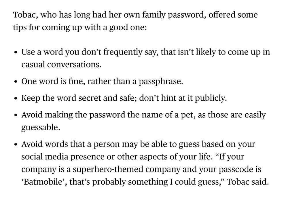 A snippet from the Bloomberg article, which reads as follows: Tobac, who has long had her own family password, offered some tips for coming up with a good one: Use a word you don’t frequently say, that isn’t likely to come up in casual conversations. One word is fine, rather than a passphrase. Keep the word secret and safe; don’t hint at it publicly. Avoid making the password the name of a pet, as those are easily guessable. Avoid words that a person may be able to guess based on your social media presence or other aspects of your life. “If your company is a superhero-themed company and your passcode is ‘Batmobile’, that’s probably something I could guess,” Tobac said.