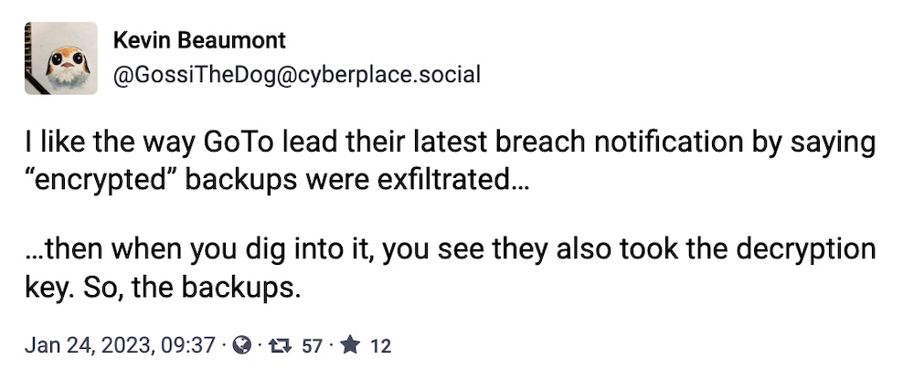 Kevin Beaumont toot: "I like the way GoTo lead their latest breach notification by saying 'encrypted' backups were exfiltrated… …then when you dig into it, you see they also took the decryption key. So, the backups."
