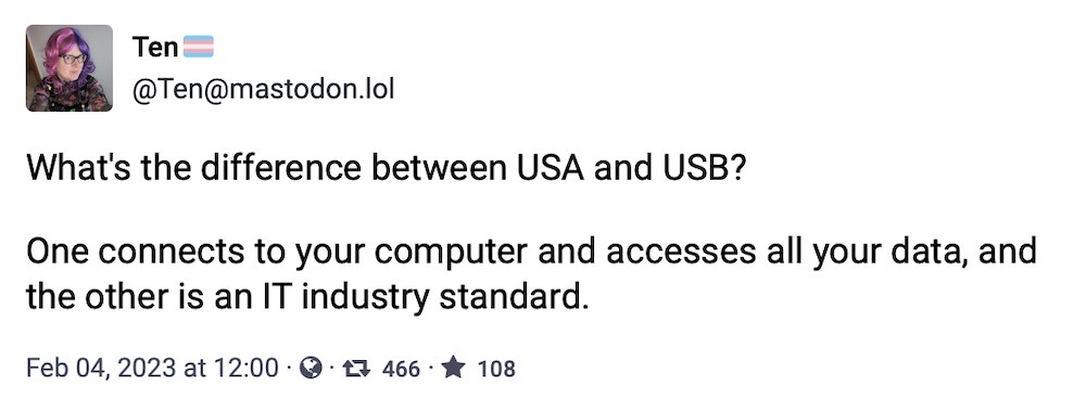 Ten toot: "What's the difference between USA and USB? One connects to your computer and accesses all your data, and the other is an IT industry standard."