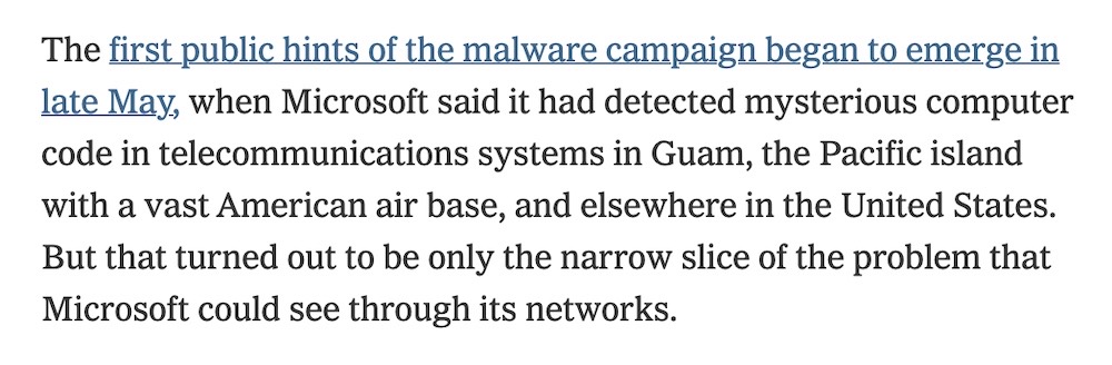 A snippet from the Times' article, which says: "The first public hints of the malware campaign began to emerge in late May, when Microsoft said it had detected mysterious computer code in telecommunications systems in Guam, the Pacific island with a vast American air base, and elsewhere in the United States. But that turned out to be only the narrow slice of the problem that Microsoft could see through its networks."