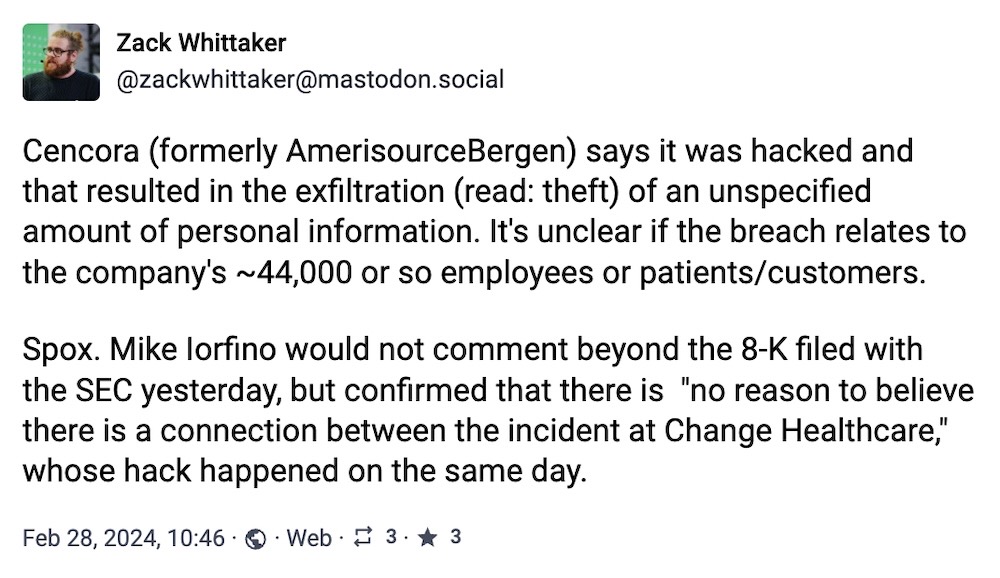 Zack Whittaker toot: "Cencora (formerly AmerisourceBergen) says it was hacked and that resulted in the exfiltration (read: theft) of an unspecified amount of personal information. It's unclear if the breach relates to the company's ~44,000 or so employees or patients/customers. Spox. Mike Iorfino would not comment beyond the 8-K filed with the SEC yesterday, but confirmed that there is "no reason to believe there is a connection between the incident at Change Healthcare," whose hack happened on the same day."