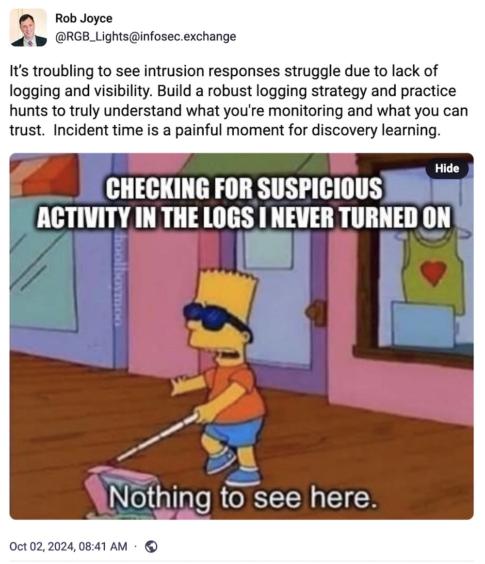 Rob Joyce toot: "It’s troubling to see intrusion responses struggle due to lack of logging and visibility. Build a robust logging strategy and practice hunts to truly understand what you're monitoring and what you can trust. Incident time is a painful moment for discovery learning," followed by a meme of Bart Simpson with a white cane and the caption is, "CHECKING FOR SUSPICIOUS ACTIVITY IN THE LOGS I NEVER TURNED ON" and Bart saying, "Nothing to see here."