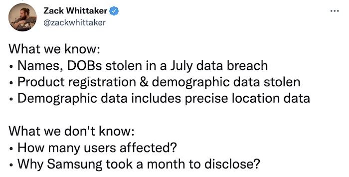 Zack Whittaker tweet: "What we know: Names, DOBs stolen in a July data breach, product registration & demographic data stolen, Demographic data includes precise location data. What we don't know: How many users affected, or why Samsung took a month to disclose?"