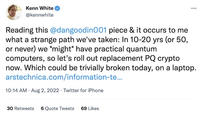 Kenn White tweet: "Reading this @dangoodin001 piece & it occurs to me what a strange path we've taken: In 10-20 yrs (or 50, or never) we *might* have practical quantum computers, so let's roll out replacement PQ crypto now. Which could be trivially broken today, on a laptop."