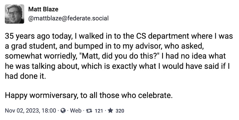 Matt Blaze toot: "35 years ago today, I walked in to the CS department where I was a grad student, and bumped in to my advisor, who asked, somewhat worriedly, "Matt, did you do this?" I had no idea what he was talking about, which is exactly what I would have said if I had done it. Happy wormiversary, to all those who celebrate."
